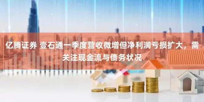 亿腾证券 壹石通一季度营收微增但净利润亏损扩大，需关注现金流与债务状况