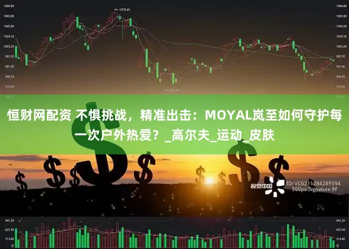 恒财网配资 不惧挑战，精准出击：MOYAL岚至如何守护每一次户外热爱？_高尔夫_运动_皮肤