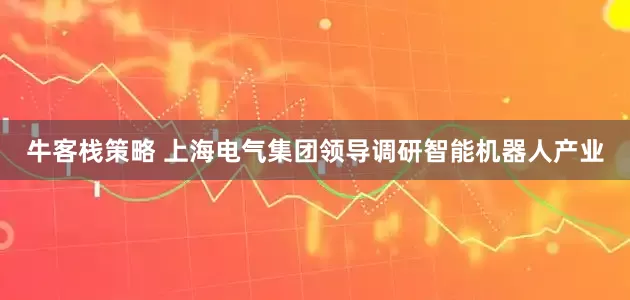 牛客栈策略 上海电气集团领导调研智能机器人产业
