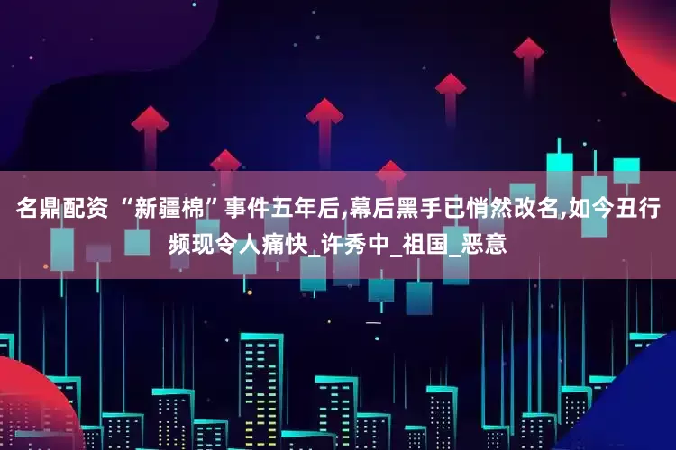 名鼎配资 “新疆棉”事件五年后,幕后黑手已悄然改名,如今丑行频现令人痛快_许秀中_祖国_恶意