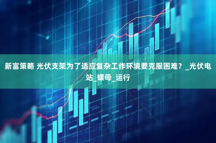 新富策略 光伏支架为了适应复杂工作环境要克服困难？_光伏电站_螺母_运行
