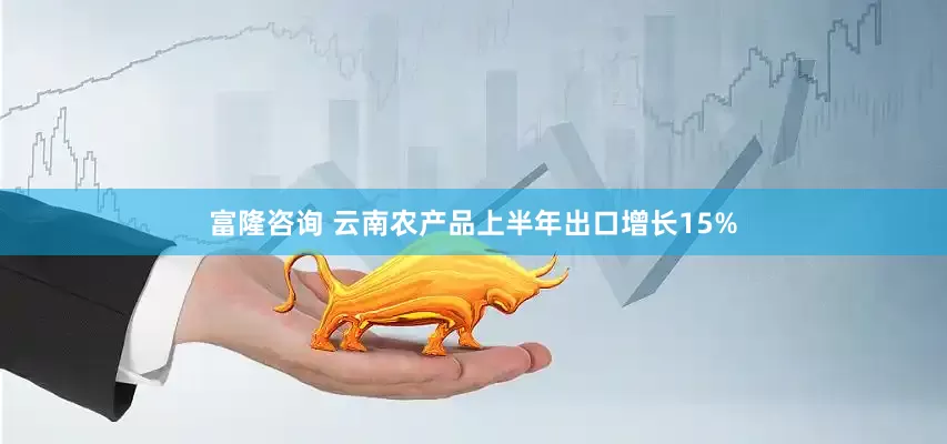 富隆咨询 云南农产品上半年出口增长15%
