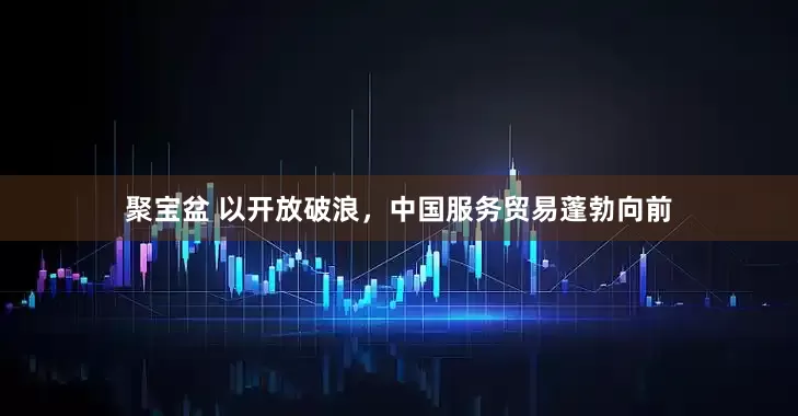 聚宝盆 以开放破浪，中国服务贸易蓬勃向前