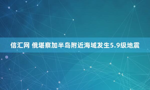 信汇网 俄堪察加半岛附近海域发生5.9级地震