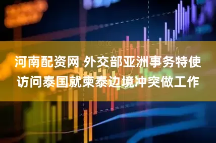 河南配资网 外交部亚洲事务特使访问泰国就柬泰边境冲突做工作