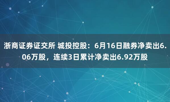 浙商证券证交所 城投控股：6月16日融券净卖出6.06万股，连续3日累计净卖出6.92万股