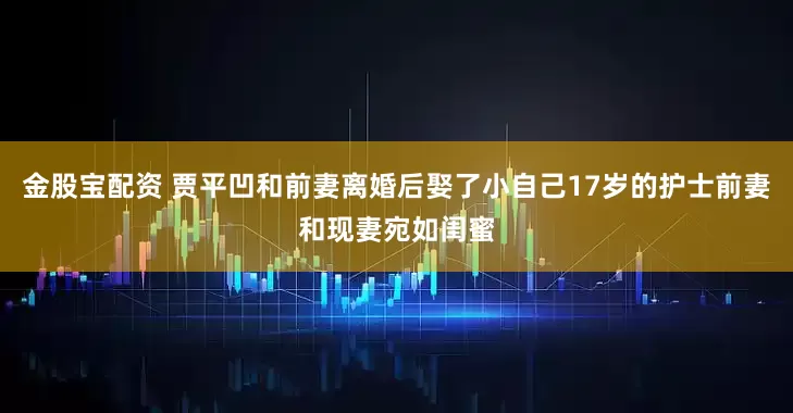 金股宝配资 贾平凹和前妻离婚后娶了小自己17岁的护士前妻和现妻宛如闺蜜