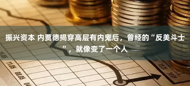振兴资本 内贾德揭穿高层有内鬼后，曾经的“反美斗士”，就像变了一个人