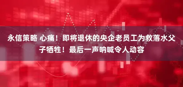 永信策略 心痛！即将退休的央企老员工为救落水父子牺牲！最后一声呐喊令人动容