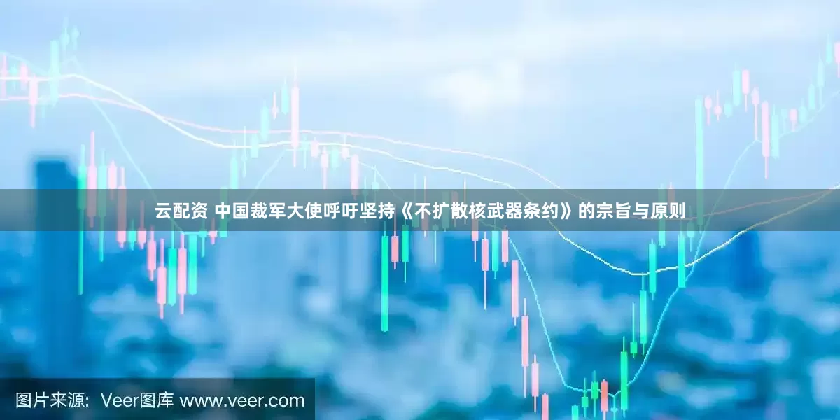 云配资 中国裁军大使呼吁坚持《不扩散核武器条约》的宗旨与原则