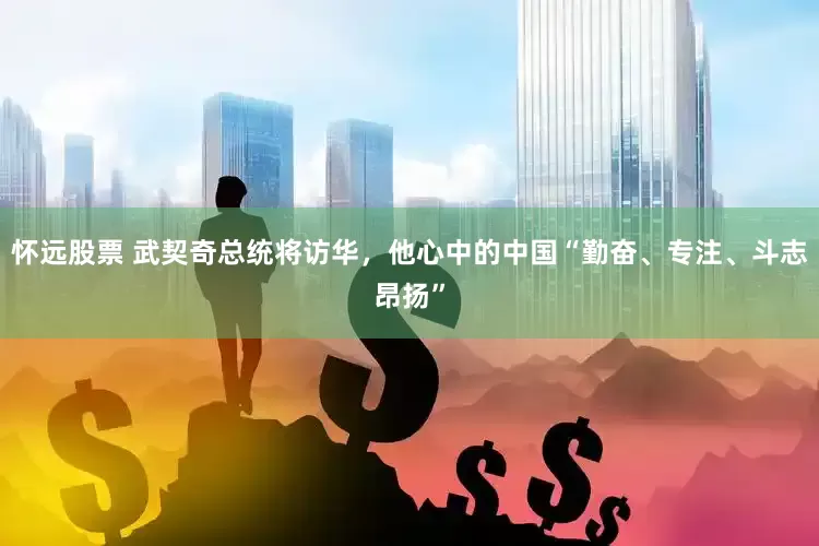 怀远股票 武契奇总统将访华,他心中的中国“勤奋、专注、斗志昂扬”