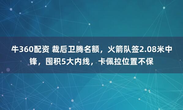 牛360配资 裁后卫腾名额，火箭队签2.08米中锋，囤积5大内线，卡佩拉位置不保