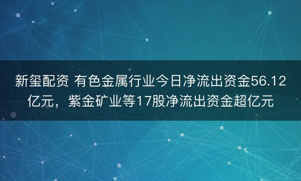 新玺配资 有色金属行业今日净流出资金56.12亿元，紫金矿业等17股净流出资金超亿元
